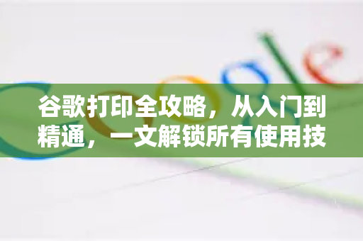 谷歌打印全攻略，从入门到精通，一文解锁所有使用技巧！