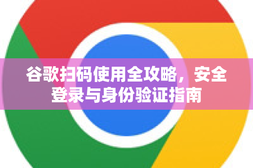 谷歌扫码使用全攻略，安全登录与身份验证指南