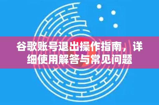 谷歌账号退出操作指南，详细使用解答与常见问题