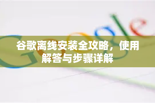 谷歌离线安装全攻略，使用解答与步骤详解