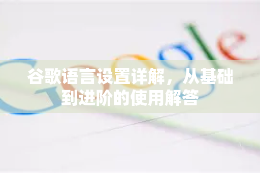 谷歌语言设置详解，从基础到进阶的使用解答
