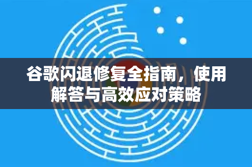 谷歌闪退修复全指南，使用解答与高效应对策略