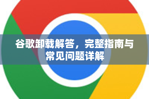 谷歌卸载解答，完整指南与常见问题详解
