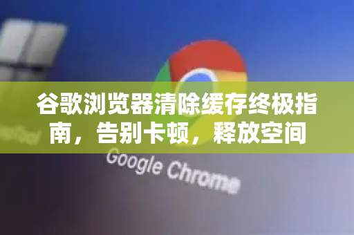 谷歌浏览器清除缓存终极指南，告别卡顿，释放空间