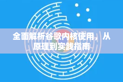 全面解析谷歌内核使用，从原理到实践指南
