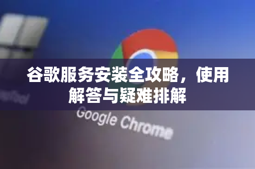 谷歌服务安装全攻略，使用解答与疑难排解