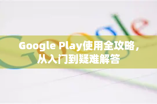 Google Play使用全攻略，从入门到疑难解答