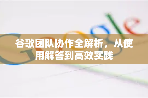 谷歌团队协作全解析，从使用解答到高效实践