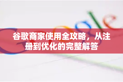谷歌商家使用全攻略，从注册到优化的完整解答