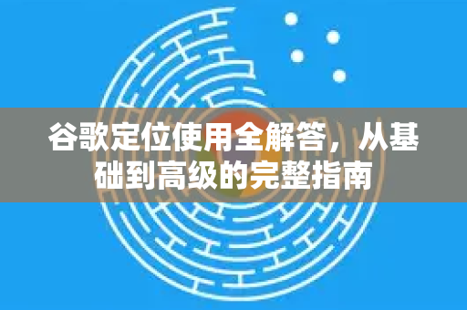 谷歌定位使用全解答，从基础到高级的完整指南