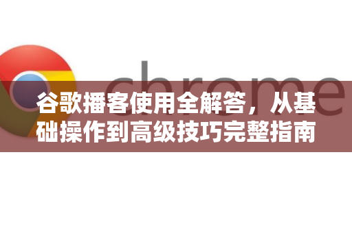 谷歌播客使用全解答，从基础操作到高级技巧完整指南