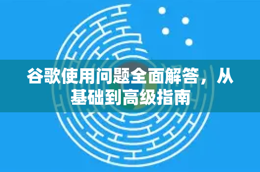 谷歌使用问题全面解答，从基础到高级指南