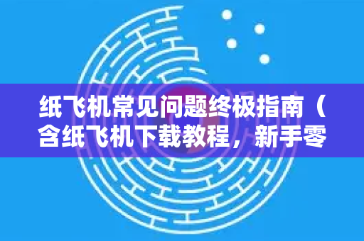 纸飞机常见问题终极指南（含纸飞机下载教程，新手零踩坑）