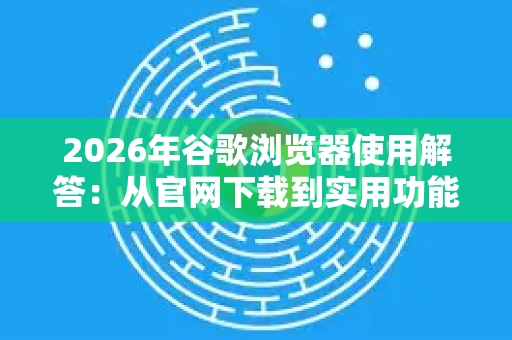 2026年谷歌浏览器使用解答：从官网下载到实用功能全面指南