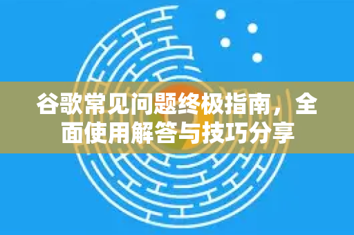 谷歌常见问题终极指南，全面使用解答与技巧分享-第1张图片-谷歌下载浏览器|Google Chrome官网入口