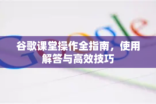 谷歌课堂操作全指南，使用解答与高效技巧-第1张图片-谷歌下载浏览器|Google Chrome官网入口