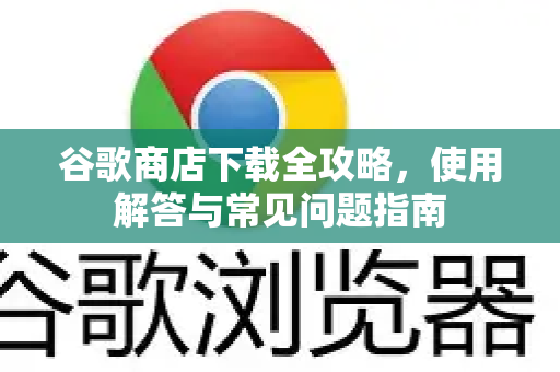 谷歌商店下载全攻略，使用解答与常见问题指南-第1张图片-谷歌下载浏览器|Google Chrome官网入口