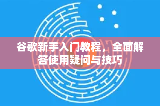 谷歌新手入门教程，全面解答使用疑问与技巧-第1张图片-谷歌下载浏览器|Google Chrome官网入口