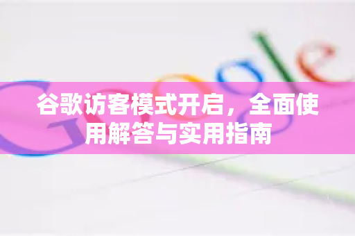 谷歌访客模式开启，全面使用解答与实用指南-第1张图片-谷歌下载浏览器|Google Chrome官网入口