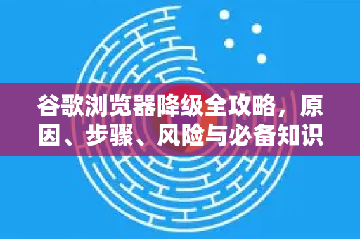 谷歌浏览器降级全攻略，原因、步骤、风险与必备知识