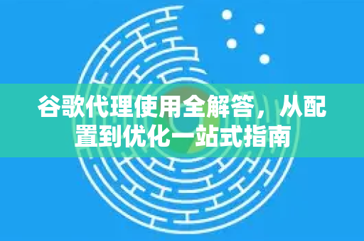 谷歌代理使用全解答，从配置到优化一站式指南