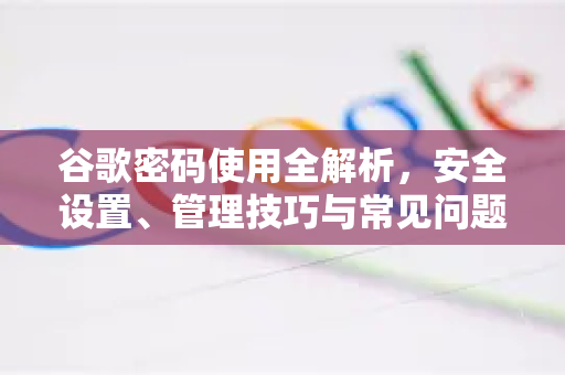 谷歌密码使用全解析，安全设置、管理技巧与常见问题解答