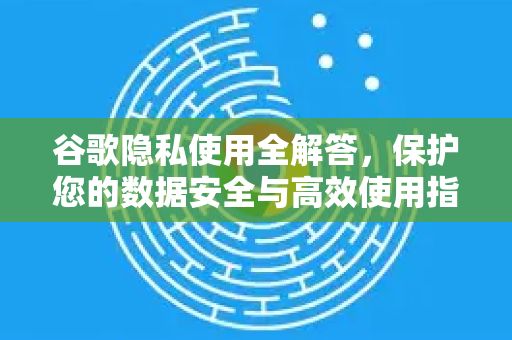 谷歌隐私使用全解答，保护您的数据安全与高效使用指南