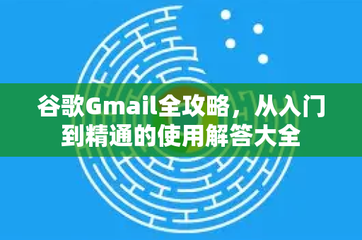 谷歌Gmail全攻略，从入门到精通的使用解答大全