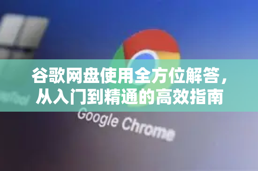 谷歌网盘使用全方位解答，从入门到精通的高效指南