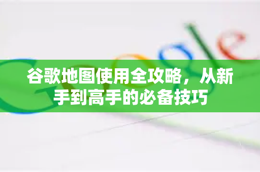 谷歌地图使用全攻略，从新手到高手的必备技巧