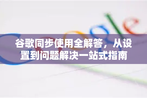 谷歌同步使用全解答，从设置到问题解决一站式指南