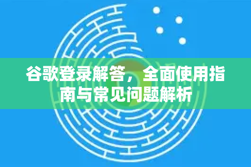 谷歌登录解答，全面使用指南与常见问题解析