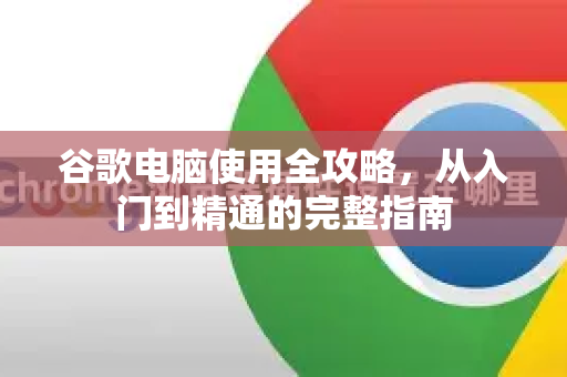谷歌电脑使用全攻略，从入门到精通的完整指南