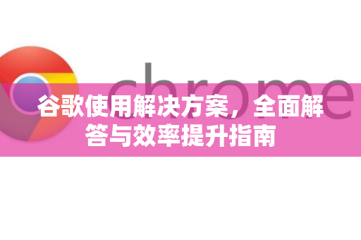 谷歌使用解决方案，全面解答与效率提升指南