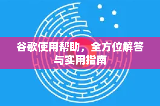 谷歌使用帮助，全方位解答与实用指南