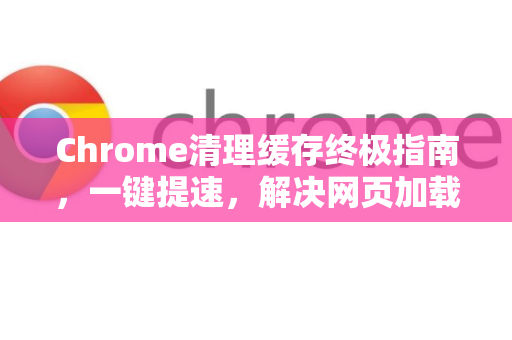 Chrome清理缓存终极指南，一键提速，解决网页加载异常