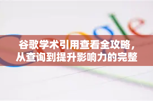 谷歌学术引用查看全攻略，从查询到提升影响力的完整指南-第1张图片-谷歌下载浏览器|Google Chrome官网入口