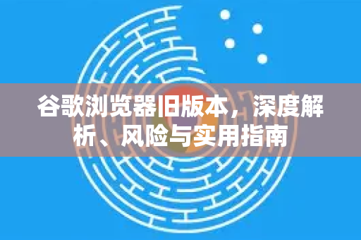 谷歌浏览器旧版本，深度解析、风险与实用指南