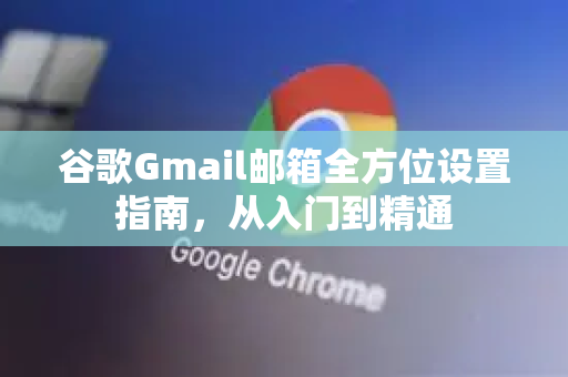 谷歌Gmail邮箱全方位设置指南，从入门到精通
