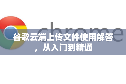 谷歌云端上传文件使用解答，从入门到精通
