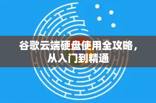 谷歌云端硬盘使用全攻略，从入门到精通