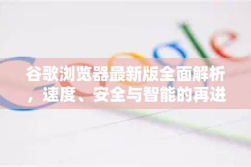 谷歌浏览器最新版全面解析，速度、安全与智能的再进化