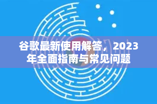 谷歌最新使用解答，2023年全面指南与常见问题-第1张图片-谷歌下载浏览器|Google Chrome官网入口