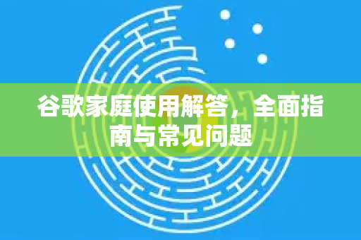 谷歌家庭使用解答，全面指南与常见问题-第1张图片-谷歌下载浏览器|Google Chrome官网入口