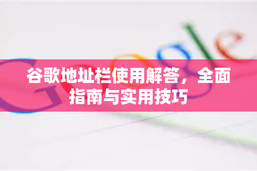 谷歌地址栏使用解答，全面指南与实用技巧-第1张图片-谷歌下载浏览器|Google Chrome官网入口