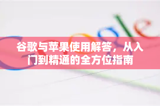谷歌与苹果使用解答，从入门到精通的全方位指南-第1张图片-谷歌下载浏览器|Google Chrome官网入口