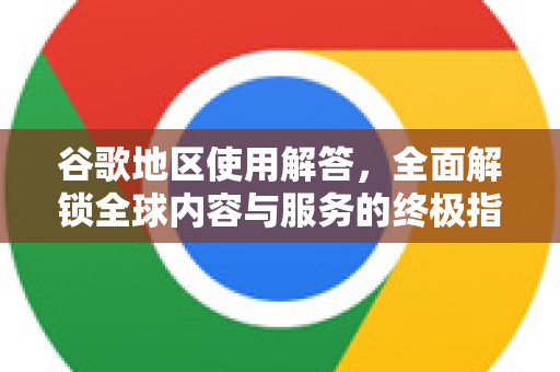 谷歌地区使用解答，全面解锁全球内容与服务的终极指南
