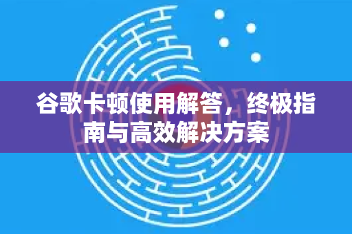 谷歌卡顿使用解答，终极指南与高效解决方案