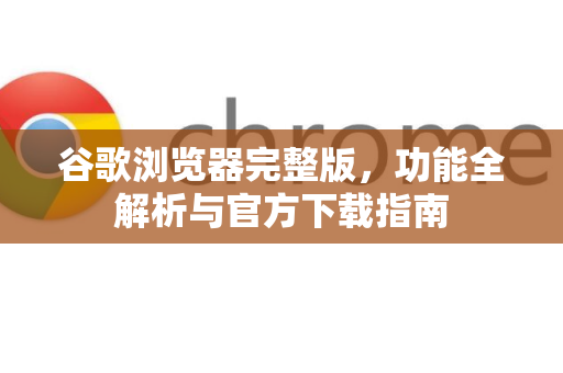 谷歌浏览器完整版，功能全解析与官方下载指南