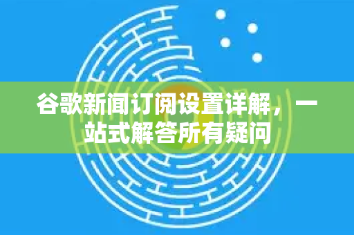 谷歌新闻订阅设置详解，一站式解答所有疑问-第1张图片-谷歌下载浏览器|Google Chrome官网入口